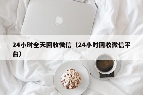 24小时全天回收微信（24小时回收微信平台）