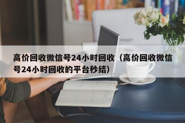 高价回收微信号24小时回收（高价回收微信号24小时回收的平台秒结）