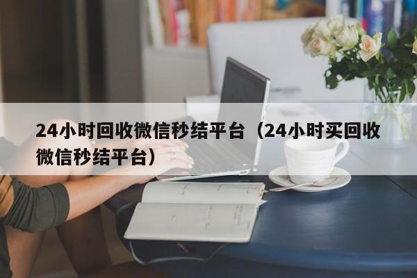 24小时回收微信秒结平台（24小时买回收微信秒结平台）